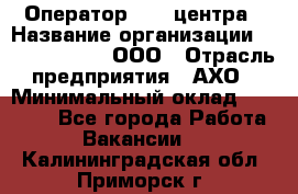 Оператор Call-центра › Название организации ­ Call-Telecom, ООО › Отрасль предприятия ­ АХО › Минимальный оклад ­ 45 000 - Все города Работа » Вакансии   . Калининградская обл.,Приморск г.